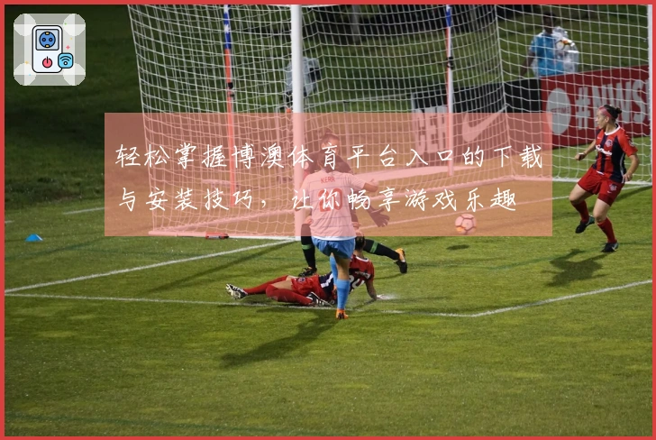 轻松掌握博澳体育平台入口的下载与安装技巧，让你畅享游戏乐趣