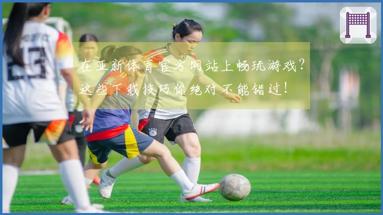 在亚新体育官方网站上畅玩游戏？这些下载技巧你绝对不能错过！