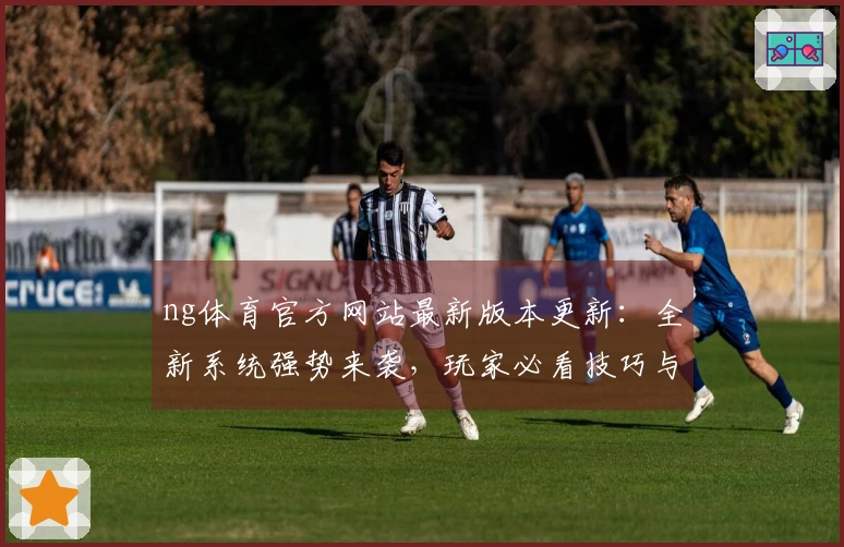 ng体育官方网站最新版本更新：全新系统强势来袭，玩家必看技巧与体验差异导航！