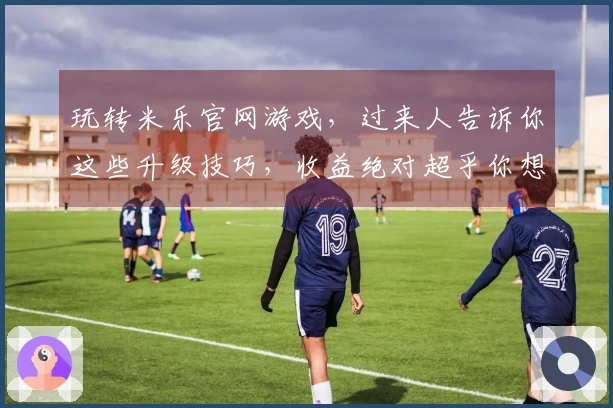 玩转米乐官网游戏，过来人告诉你这些升级技巧，收益绝对超乎你想象！