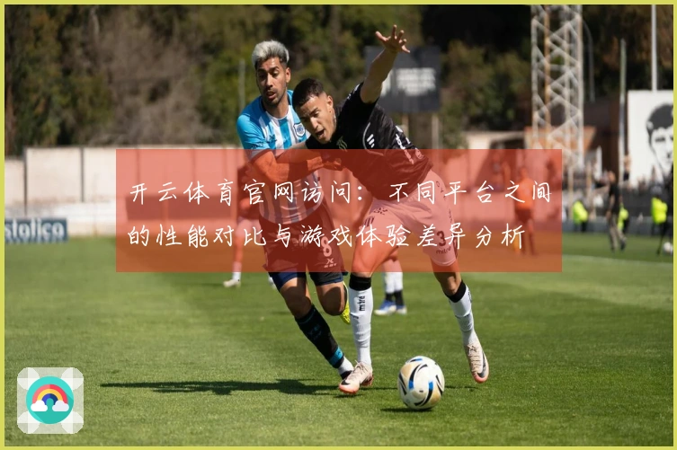 开云体育官网访问：不同平台之间的性能对比与游戏体验差异分析