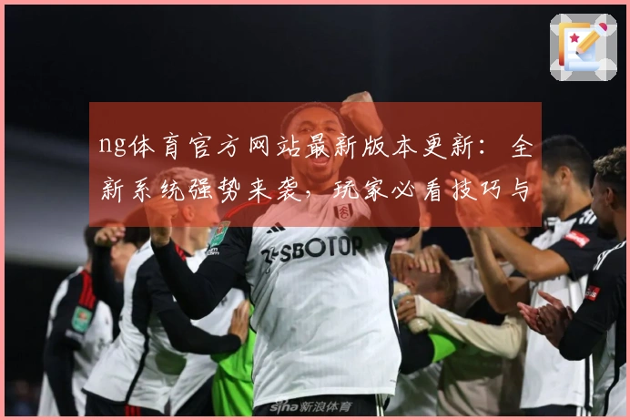 ng体育官方网站最新版本更新：全新系统强势来袭，玩家必看技巧与体验差异导航！